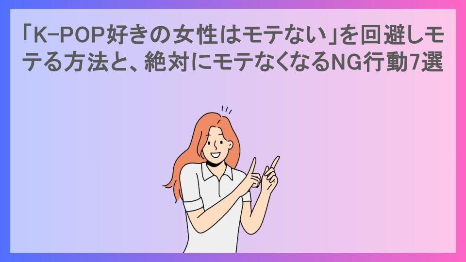 「K-POP好きの女性はモテない」を回避しモテる方法と、絶対にモテなくなるNG行動7選